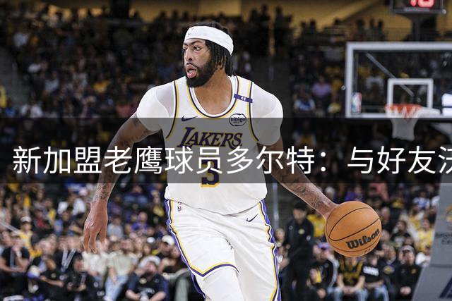 新加盟老鹰球员多尔特：与好友沃克重逢令我无比兴奋